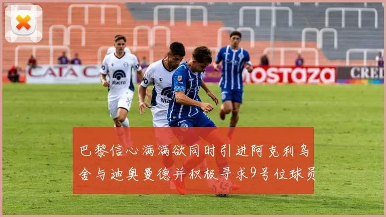 巴黎信心满满欲同时引进阿克利乌舍与迪奥曼德并积极寻求9号位球员