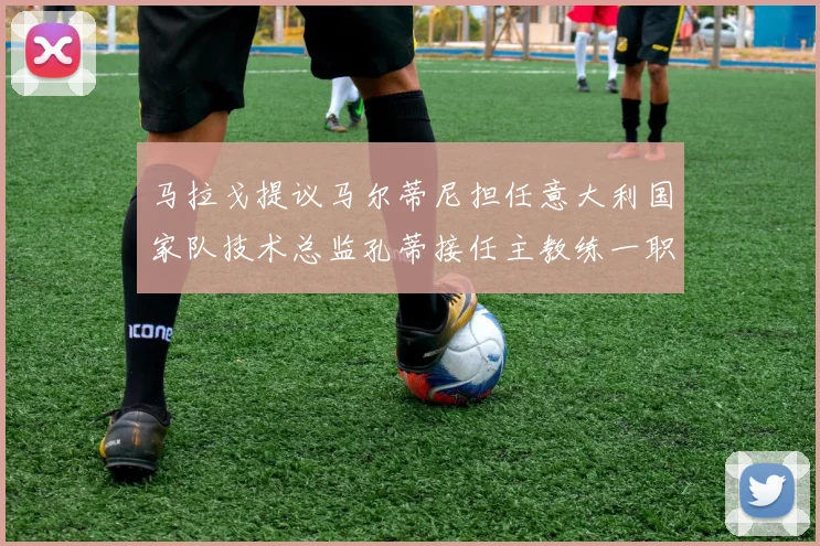 马拉戈提议马尔蒂尼担任意大利国家队技术总监孔蒂接任主教练一职