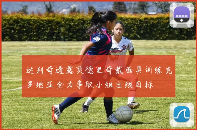 达利奇透露莫德里奇戴面具训练克罗地亚全力争取小组出线目标