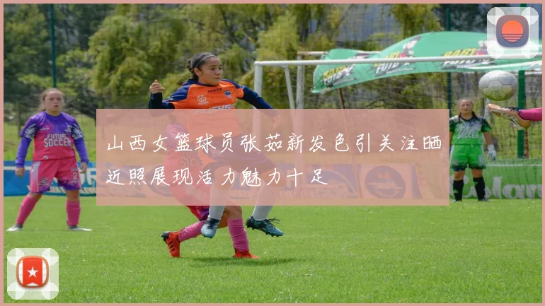 山西女篮球员张茹新发色引关注晒近照展现活力魅力十足