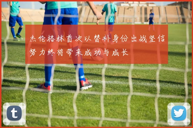 杰伦格林首次以替补身份出战坚信努力终将带来成功与成长
