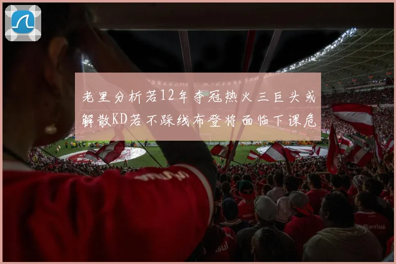 老里分析若12年夺冠热火三巨头或解散KD若不踩线布登将面临下课危机