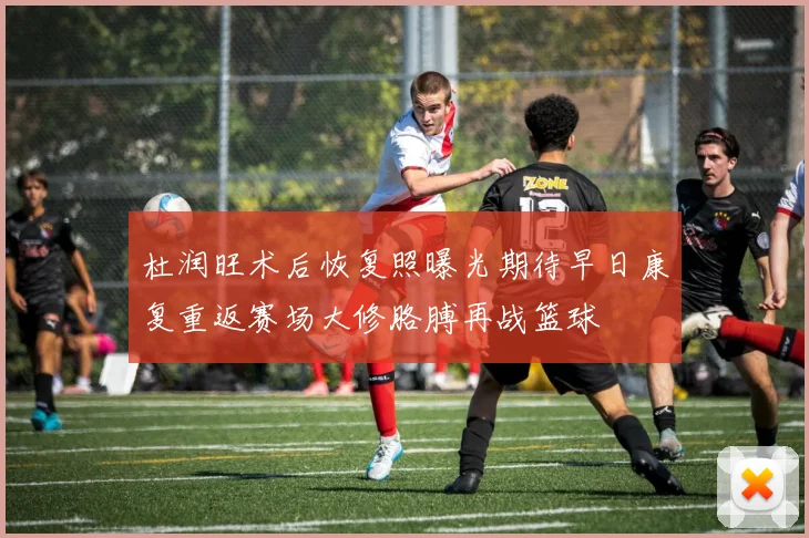 杜润旺术后恢复照曝光期待早日康复重返赛场大修胳膊再战篮球