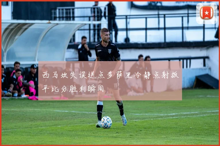 西马坎失误送点多萨里冷静点射扳平比分胜利瞬间