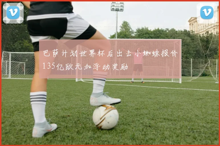 巴萨计划世界杯后出击小蜘蛛报价135亿欧元加浮动奖励