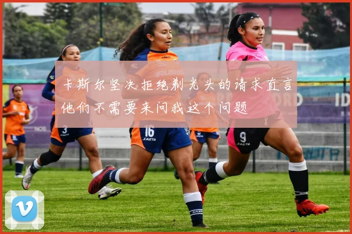 卡斯尔坚决拒绝剃光头的请求直言他们不需要来问我这个问题