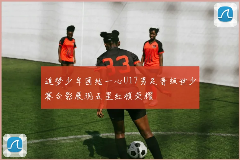 追梦少年团结一心U17男足晋级世少赛合影展现五星红旗荣耀