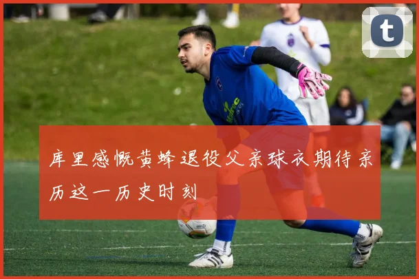 库里感慨黄蜂退役父亲球衣期待亲历这一历史时刻