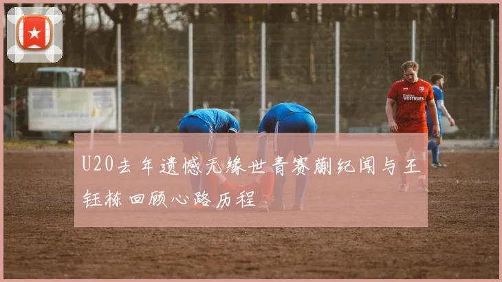 U20去年遗憾无缘世青赛蒯纪闻与王钰栋回顾心路历程