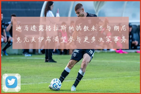 迪马透露格拉斯纳执教米兰与朗尼克无关伊布渴望参与更多决策事务