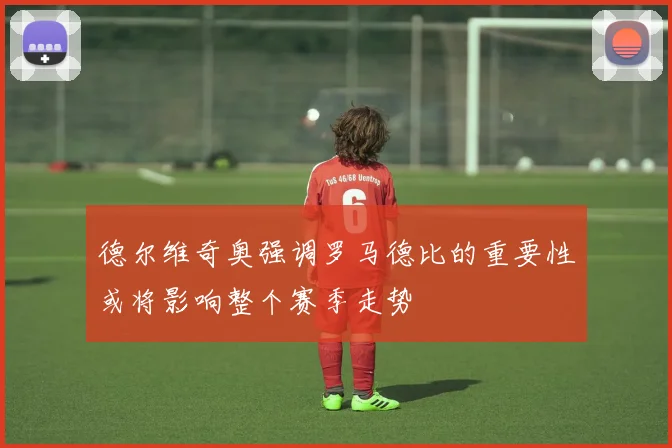 德尔维奇奥强调罗马德比的重要性或将影响整个赛季走势