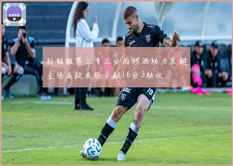 孙铭徽第三节三分雨倾洒助力反超全场高效表现贡献16分3助攻