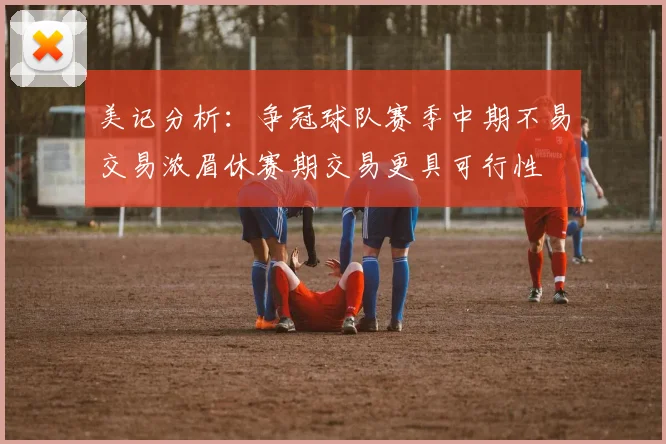 美记分析：争冠球队赛季中期不易交易浓眉休赛期交易更具可行性