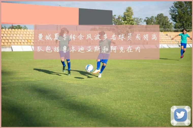 曼城夏季转会风波多名球员或将离队包括鲁本迪亚斯和阿克在内