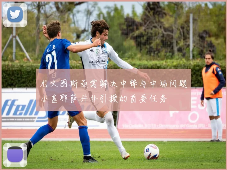 尤文图斯亟需解决中锋与中场问题小基耶萨并非引援的首要任务
