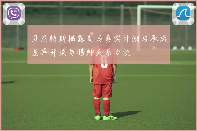 贝尼特斯揭露皇马真实计划与承诺差异并谈与穆帅关系冷淡