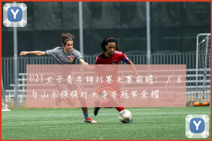 U21女子青年锦标赛决赛前瞻：广东与山东强强对决争夺冠军荣耀