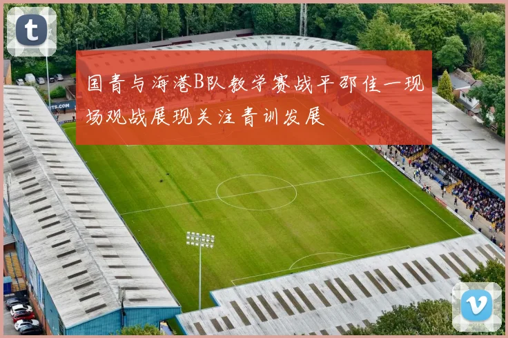 国青与海港B队教学赛战平邵佳一现场观战展现关注青训发展
