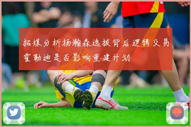 拓媒分析杨瀚森选拔背后逻辑交易霍勒迪是否影响重建计划