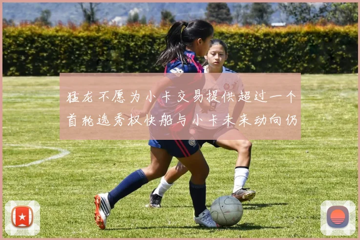 猛龙不愿为小卡交易提供超过一个首轮选秀权快船与小卡未来动向仍不明朗