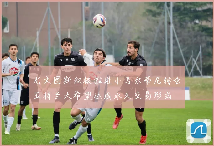 尤文图斯积极推进小马尔蒂尼转会亚特兰大希望达成永久交易形式