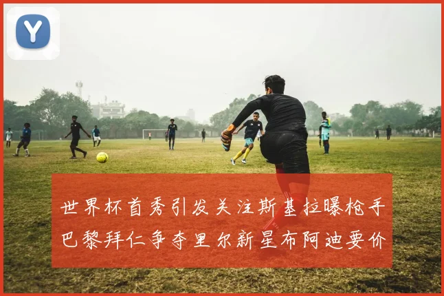 世界杯首秀引发关注斯基拉曝枪手巴黎拜仁争夺里尔新星布阿迪要价7000万欧