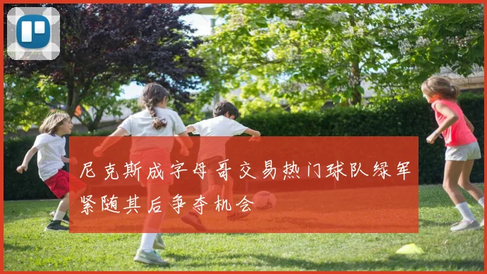 尼克斯成字母哥交易热门球队绿军紧随其后争夺机会